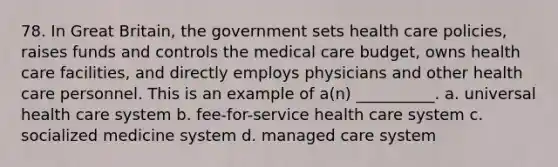 78. In Great Britain, the government sets health care policies, raises funds and controls the medical care budget, owns health care facilities, and directly employs physicians and other health care personnel. This is an example of a(n) __________.​ a. ​universal health care system b. ​fee-for-service health care system c. ​socialized medicine system d. ​managed care system