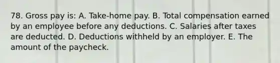 78. Gross pay is: A. Take-home pay. B. Total compensation earned by an employee before any deductions. C. Salaries after taxes are deducted. D. Deductions withheld by an employer. E. The amount of the paycheck.