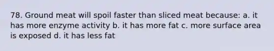 78. Ground meat will spoil faster than sliced meat because: a. it has more enzyme activity b. it has more fat c. more surface area is exposed d. it has less fat