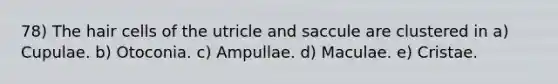 78) The hair cells of the utricle and saccule are clustered in a) Cupulae. b) Otoconia. c) Ampullae. d) Maculae. e) Cristae.