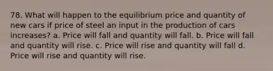 78. What will happen to the equilibrium price and quantity of new cars if price of steel an input in the production of cars increases? a. Price will fall and quantity will fall. b. Price will fall and quantity will rise. c. Price will rise and quantity will fall d. Price will rise and quantity will rise.