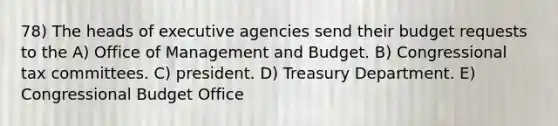 78) The heads of executive agencies send their budget requests to the A) Office of Management and Budget. B) Congressional tax committees. C) president. D) Treasury Department. E) Congressional Budget Office