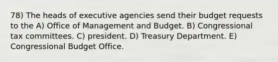 78) The heads of executive agencies send their budget requests to the A) Office of Management and Budget. B) Congressional tax committees. C) president. D) Treasury Department. E) Congressional Budget Office.