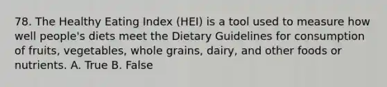 78. The Healthy Eating Index (HEI) is a tool used to measure how well people's diets meet the Dietary Guidelines for consumption of fruits, vegetables, whole grains, dairy, and other foods or nutrients. A. True B. False