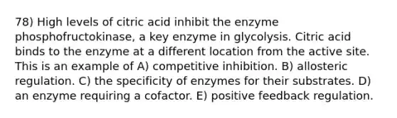 78) High levels of citric acid inhibit the enzyme phosphofructokinase, a key enzyme in glycolysis. Citric acid binds to the enzyme at a different location from the active site. This is an example of A) competitive inhibition. B) allosteric regulation. C) the specificity of enzymes for their substrates. D) an enzyme requiring a cofactor. E) positive feedback regulation.