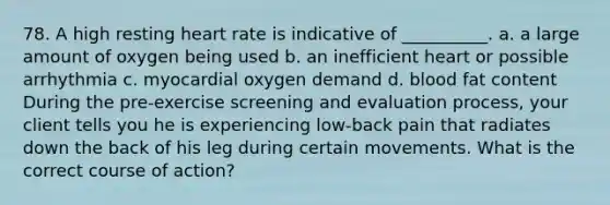 78. A high resting heart rate is indicative of __________. a. a large amount of oxygen being used b. an inefficient heart or possible arrhythmia c. myocardial oxygen demand d. blood fat content During the pre-exercise screening and evaluation process, your client tells you he is experiencing low-back pain that radiates down the back of his leg during certain movements. What is the correct course of action?