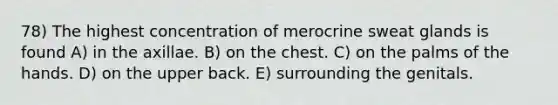 78) The highest concentration of merocrine sweat glands is found A) in the axillae. B) on the chest. C) on the palms of the hands. D) on the upper back. E) surrounding the genitals.