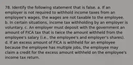 78. Identify the following statement that is false. a. If an employer is not required to withhold income taxes from an employee's wages, the wages are not taxable to the employee. b. In certain situations, income tax withholding by an employer is voluntary. c. An employer must deposit with the government an amount of FICA tax that is twice the amount withheld from the employee's salary (i.e., the employee's and employer's shares). d. If an excess amount of FICA is withheld for an employee because the employee has multiple jobs, the employee may claim a credit for the excess amount withheld on the employee's income tax return.