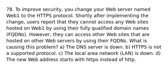 78. To improve security, you change your Web server named Web1 to the HTTPS protocol. Shortly after implementing the change, users report that they cannot access any Web sites hosted on Web1 by using their fully qualified domain names (FQDNs). However, they can access other Web sites that are hosted on other Web servers by using their FQDNs. What is causing this problem? a) The DNS server is down. b) HTTPS is not a supported protocol. c) The local area network (LAN) is down. d) The new Web address starts with https instead of http.