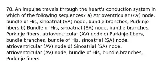 78. An impulse travels through the heart's conduction system in which of the following sequences? a) Atrioventricular (AV) node, bundle of His, sinoatrial (SA) node, bundle branches, Purkinje fibers b) Bundle of His, sinoatrial (SA) node, bundle branches, Purkinje fibers, atrioventricular (AV) node c) Purkinje fibers, bundle branches, bundle of His, sinoatrial (SA) node, atrioventricular (AV) node d) Sinoatrial (SA) node, atrioventricular (AV) node, bundle of His, bundle branches, Purkinje fibers