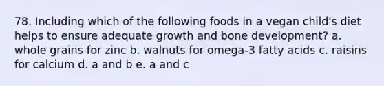 78. Including which of the following foods in a vegan child's diet helps to ensure adequate growth and bone development? a. whole grains for zinc b. walnuts for omega-3 fatty acids c. raisins for calcium d. a and b e. a and c