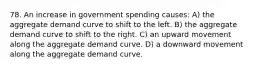 78. An increase in government spending causes: A) the aggregate demand curve to shift to the left. B) the aggregate demand curve to shift to the right. C) an upward movement along the aggregate demand curve. D) a downward movement along the aggregate demand curve.