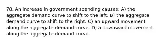 78. An increase in government spending causes: A) the aggregate demand curve to shift to the left. B) the aggregate demand curve to shift to the right. C) an upward movement along the aggregate demand curve. D) a downward movement along the aggregate demand curve.