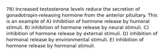 78) Increased testosterone levels reduce the secretion of gonadotropin-releasing hormone from the anterior pituitary. This is an example of A) inhibition of hormone release by humoral stimuli. B) inhibition of hormone release by neural stimuli. C) inhibition of hormone release by external stimuli. D) inhibition of hormonal release by environmental stimuli. E) inhibition of hormone release by hormonal stimuli.