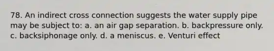 78. An indirect cross connection suggests the water supply pipe may be subject to: a. an air gap separation. b. backpressure only. c. backsiphonage only. d. a meniscus. e. Venturi effect