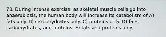 78. During intense exercise, as skeletal muscle cells go into anaerobiosis, the human body will increase its catabolism of A) fats only. B) carbohydrates only. C) proteins only. D) fats, carbohydrates, and proteins. E) fats and proteins only.