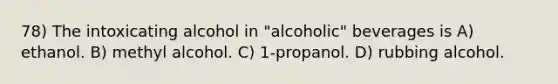 78) The intoxicating alcohol in "alcoholic" beverages is A) ethanol. B) methyl alcohol. C) 1-propanol. D) rubbing alcohol.