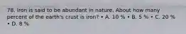 78. Iron is said to be abundant in nature. About how many percent of the earth's crust is iron? • A. 10 % • B. 5 % • C. 20 % • D. 8 %