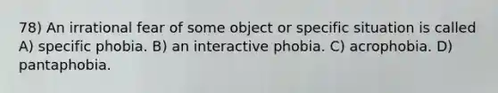 78) An irrational fear of some object or specific situation is called A) specific phobia. B) an interactive phobia. C) acrophobia. D) pantaphobia.