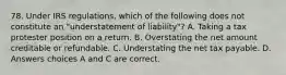 78. Under IRS regulations, which of the following does not constitute an "understatement of liability"? A. Taking a tax protester position on a return. B. Overstating the net amount creditable or refundable. C. Understating the net tax payable. D. Answers choices A and C are correct.