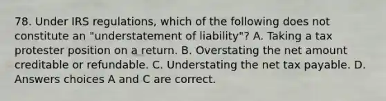 78. Under IRS regulations, which of the following does not constitute an "understatement of liability"? A. Taking a tax protester position on a return. B. Overstating the net amount creditable or refundable. C. Understating the net tax payable. D. Answers choices A and C are correct.