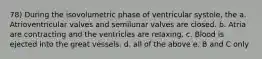 78) During the isovolumetric phase of ventricular systole, the a. Atrioventricular valves and semilunar valves are closed. b. Atria are contracting and the ventricles are relaxing. c. Blood is ejected into the great vessels. d. all of the above e. B and C only