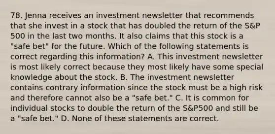 78. Jenna receives an investment newsletter that recommends that she invest in a stock that has doubled the return of the S&P 500 in the last two months. It also claims that this stock is a "safe bet" for the future. Which of the following statements is correct regarding this information? A. This investment newsletter is most likely correct because they most likely have some special knowledge about the stock. B. The investment newsletter contains contrary information since the stock must be a high risk and therefore cannot also be a "safe bet." C. It is common for individual stocks to double the return of the S&P500 and still be a "safe bet." D. None of these statements are correct.