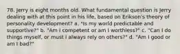 78. Jerry is eight months old. What fundamental question is Jerry dealing with at this point in his life, based on Erikson's theory of personality development? a. "Is my world predictable and supportive?" b. "Am I competent or am I worthless?" c. "Can I do things myself, or must I always rely on others?" d. "Am I good or am I bad?"