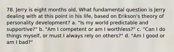 78. Jerry is eight months old. What fundamental question is Jerry dealing with at this point in his life, based on Erikson's theory of personality development? a. "Is my world predictable and supportive?" b. "Am I competent or am I worthless?" c. "Can I do things myself, or must I always rely on others?" d. "Am I good or am I bad?"