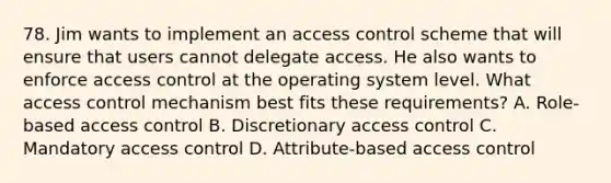 78. Jim wants to implement an access control scheme that will ensure that users cannot delegate access. He also wants to enforce access control at the operating system level. What access control mechanism best fits these requirements? A. Role-based access control B. Discretionary access control C. Mandatory access control D. Attribute-based access control