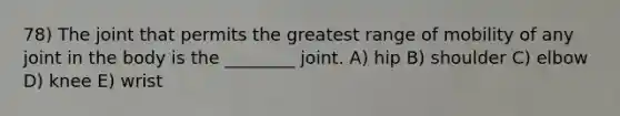 78) The joint that permits the greatest range of mobility of any joint in the body is the ________ joint. A) hip B) shoulder C) elbow D) knee E) wrist