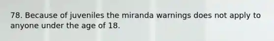 78. Because of juveniles the miranda warnings does not apply to anyone under the age of 18.