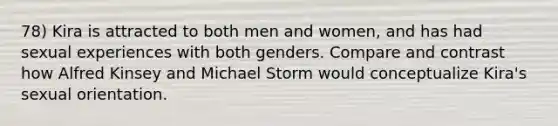 78) Kira is attracted to both men and women, and has had sexual experiences with both genders. Compare and contrast how Alfred Kinsey and Michael Storm would conceptualize Kira's sexual orientation.