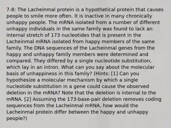 7-8: The Lacheinmal protein is a hypothetical protein that causes people to smile more often. It is inactive in many chronically unhappy people. The mRNA isolated from a number of different unhappy individuals in the same family was found to lack an internal stretch of 173 nucleotides that is present in the Lacheinmal mRNA isolated from happy members of the same family. The DNA sequences of the Lacheinmal genes from the happy and unhappy family members were determined and compared. They differed by a single nucleotide substitution, which lay in an intron. What can you say about the molecular basis of unhappiness in this family? (Hints: [1] Can you hypothesize a molecular mechanism by which a single nucleotide substitution in a gene could cause the observed deletion in the mRNA? Note that the deletion is internal to the mRNA. [2] Assuming the 173-base-pair deletion removes coding sequences from the Lacheinmal mRNA, how would the Lacheinmal protein differ between the happy and unhappy people?)