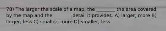 78) The larger the scale of a map, the ________ the area covered by the map and the ________detail it provides. A) larger; more B) larger; less C) smaller; more D) smaller; less