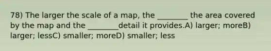 78) The larger the scale of a map, the ________ the area covered by the map and the ________detail it provides.A) larger; moreB) larger; lessC) smaller; moreD) smaller; less