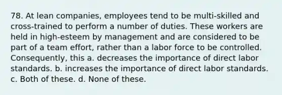 78. At lean companies, employees tend to be multi-skilled and cross-trained to perform a number of duties. These workers are held in high-esteem by management and are considered to be part of a team effort, rather than a labor force to be controlled. Consequently, this a. decreases the importance of direct labor standards. b. increases the importance of direct labor standards. c. Both of these. d. None of these.