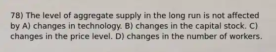 78) The level of aggregate supply in the long run is not affected by A) changes in technology. B) changes in the capital stock. C) changes in the price level. D) changes in the number of workers.