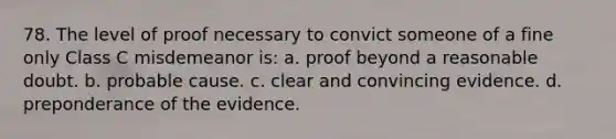 78. The level of proof necessary to convict someone of a fine only Class C misdemeanor is: a. proof beyond a reasonable doubt. b. probable cause. c. clear and convincing evidence. d. preponderance of the evidence.