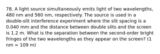 78. A light source simultaneously emits light of two wavelengths, 480 nm and 560 nm, respectively. The source is used in a double-slit interference experiment where the slit spacing is a 0.040 mm and the distance between double slits and the screen is 1.2 m. What is the separation between the second-order bright fringes of the two wavelengths as they appear on the screen? (1 nm = 109 m)