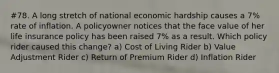 #78. A long stretch of national economic hardship causes a 7% rate of inflation. A policyowner notices that the face value of her life insurance policy has been raised 7% as a result. Which policy rider caused this change? a) Cost of Living Rider b) Value Adjustment Rider c) Return of Premium Rider d) Inflation Rider