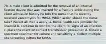 78. A male client is admitted for the removal of an internal fixation device that was inserted for a fracture ankle during the client admission history he tells the nurse that he recently received vancomycin for MRSA. Which action should the nurse take? (Select all that is apply) a. home health care provider for linezolid b. continue to monitor the client for signs of an infection c. place the client on contact transmission precaution d. Obtain a spectrum specimen for culture and sensitivity e. Collect multiple site screening culture for MRSA