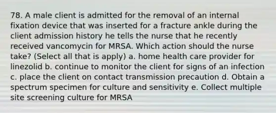 78. A male client is admitted for the removal of an internal fixation device that was inserted for a fracture ankle during the client admission history he tells the nurse that he recently received vancomycin for MRSA. Which action should the nurse take? (Select all that is apply) a. home health care provider for linezolid b. continue to monitor the client for signs of an infection c. place the client on contact transmission precaution d. Obtain a spectrum specimen for culture and sensitivity e. Collect multiple site screening culture for MRSA