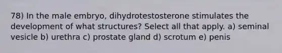 78) In the male embryo, dihydrotestosterone stimulates the development of what structures? Select all that apply. a) seminal vesicle b) urethra c) prostate gland d) scrotum e) penis