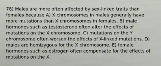 78) Males are more often affected by sex-linked traits than females because A) X chromosomes in males generally have more mutations than X chromosomes in females. B) male hormones such as testosterone often alter the effects of mutations on the X chromosome. C) mutations on the Y chromosome often worsen the effects of X-linked mutations. D) males are hemizygous for the X chromosome. E) female hormones such as estrogen often compensate for the effects of mutations on the X.