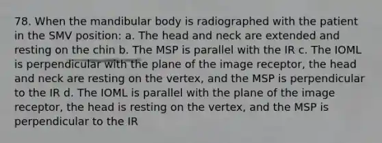 78. When the mandibular body is radiographed with the patient in the SMV position: a. The head and neck are extended and resting on the chin b. The MSP is parallel with the IR c. The IOML is perpendicular with the plane of the image receptor, the head and neck are resting on the vertex, and the MSP is perpendicular to the IR d. The IOML is parallel with the plane of the image receptor, the head is resting on the vertex, and the MSP is perpendicular to the IR