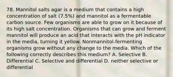 78. Mannitol salts agar is a medium that contains a high concentration of salt (7.5%) and mannitol as a fermentable carbon source. Few organisms are able to grow on it because of its high salt concentration. Organisms that can grow and ferment mannitol will produce an acid that interacts with the pH indicator in the media, turning it yellow. Nonmannitol-fermenting organisms grow without any change to the media. Which of the following correctly describes this medium? A. Selective B. Differential C. Selective and differential D. neither selective or differential