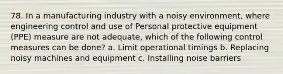 78. In a manufacturing industry with a noisy environment, where engineering control and use of Personal protective equipment (PPE) measure are not adequate, which of the following control measures can be done? a. Limit operational timings b. Replacing noisy machines and equipment c. Installing noise barriers