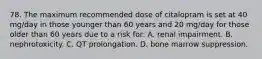 78. The maximum recommended dose of citalopram is set at 40 mg/day in those younger than 60 years and 20 mg/day for those older than 60 years due to a risk for: A. renal impairment. B. nephrotoxicity. C. QT prolongation. D. bone marrow suppression.