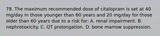 78. The maximum recommended dose of citalopram is set at 40 mg/day in those younger than 60 years and 20 mg/day for those older than 60 years due to a risk for: A. renal impairment. B. nephrotoxicity. C. QT prolongation. D. bone marrow suppression.